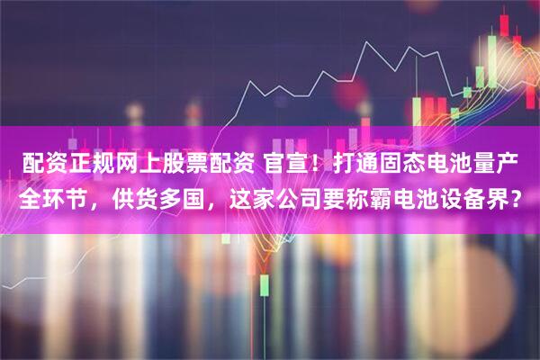 配資正規網上股票配資 官宣！打通固態電池量產全環節，供貨多國，這家公司要稱霸電池設備界？