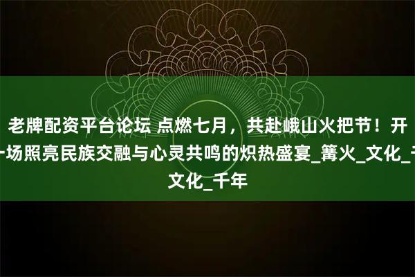 老牌配資平臺論壇 點燃七月，共赴峨山火把節！開啟一場照亮民族交融與心靈共鳴的熾熱盛宴_篝火_文化_千年