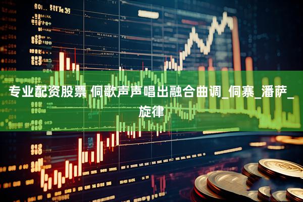 專業配資股票 侗歌聲聲唱出融合曲調_侗寨_潘薩_旋律