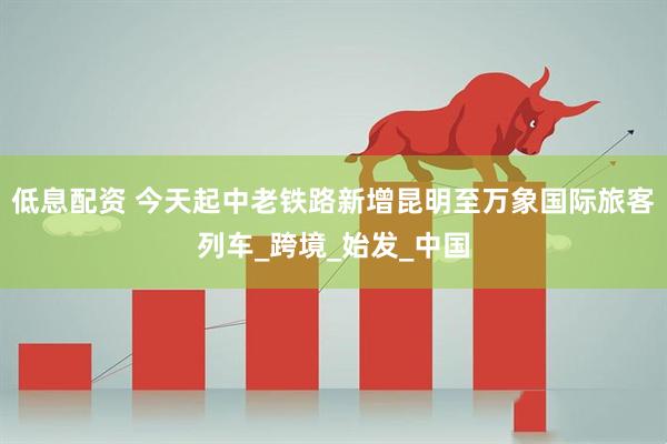 低息配資 今天起中老鐵路新增昆明至萬象國際旅客列車_跨境_始發_中國