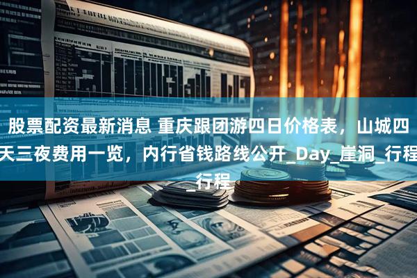 股票配資最新消息 重慶跟團游四日價格表，山城四天三夜費用一覽，內行省錢路線公開_Day_崖洞_行程