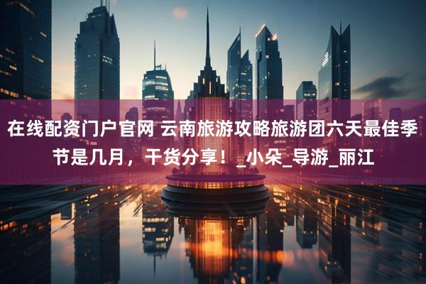 在線配資門戶官網 云南旅游攻略旅游團六天最佳季節是幾月，干貨分享！_小朵_導游_麗江