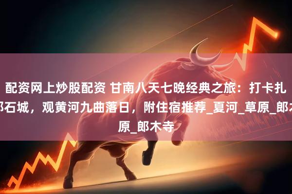 配資網上炒股配資 甘南八天七晚經典之旅：打卡扎尕那石城，觀黃河九曲落日，附住宿推薦_夏河_草原_郎木寺