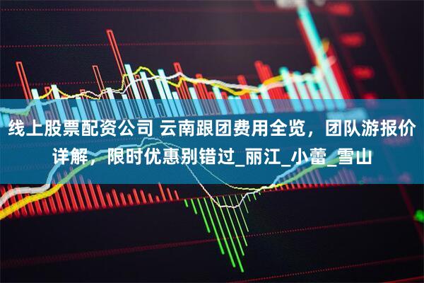 線上股票配資公司 云南跟團費用全覽，團隊游報價詳解，限時優惠別錯過_麗江_小蕾_雪山