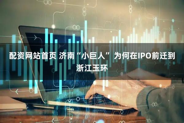 配資網站首頁 濟南“小巨人” 為何在IPO前遷到浙江玉環
