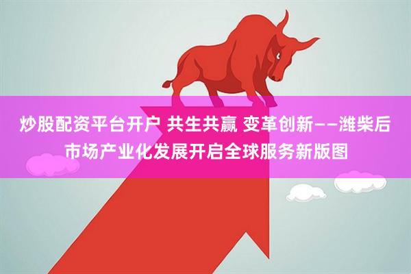 炒股配資平臺開戶 共生共贏 變革創新——濰柴后市場產業化發展開啟全球服務新版圖
