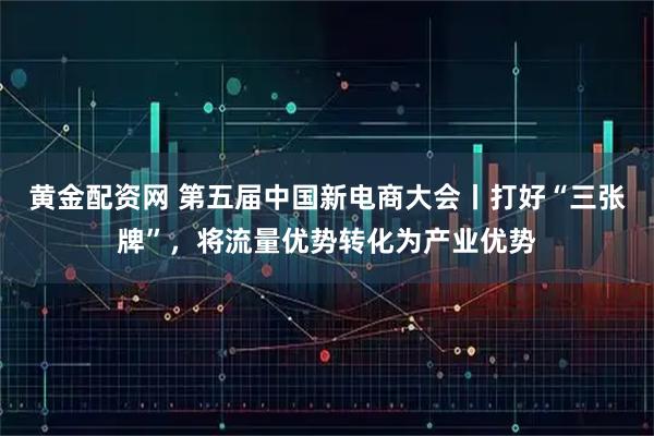 黃金配資網 第五屆中國新電商大會丨打好“三張牌”，將流量優勢轉化為產業優勢