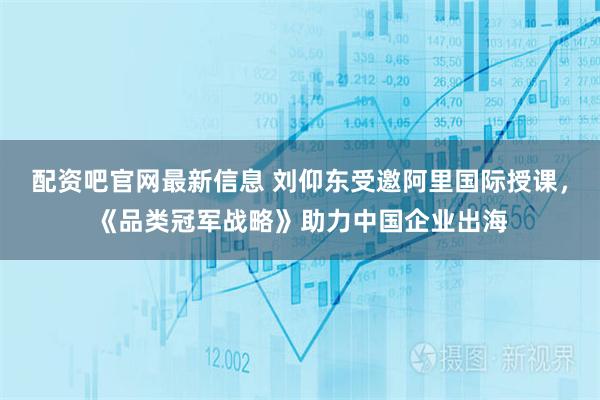 配資吧官網最新信息 劉仰東受邀阿里國際授課，《品類冠軍戰略》助力中國企業出海