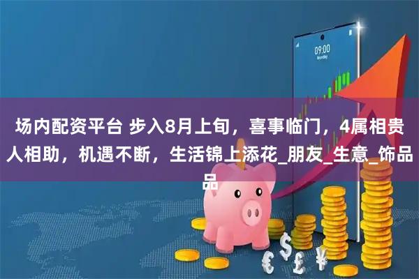 場內配資平臺 步入8月上旬，喜事臨門，4屬相貴人相助，機遇不斷，生活錦上添花_朋友_生意_飾品