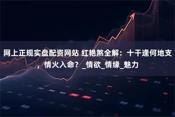網上正規實盤配資網站 紅艷煞全解：十干逢何地支，情火入命？_情欲_情緣_魅力
