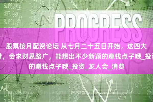 股票按月配資論壇 從七月二十五日開始，這四大生肖的財運不錯，會求財思路廣，能想出不少新穎的賺錢點子哦_投資_龍人會_消費