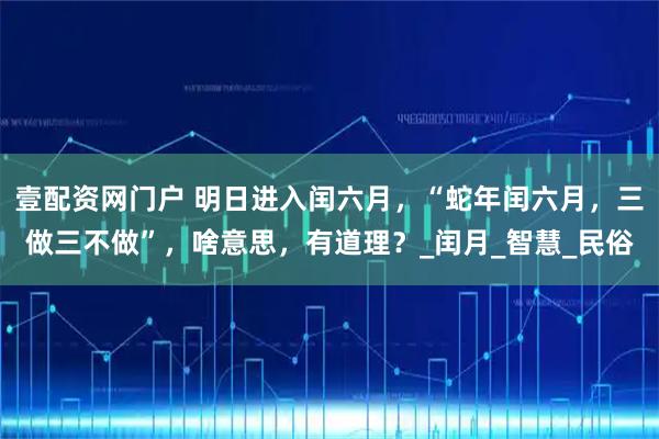 壹配資網門戶 明日進入閏六月，“蛇年閏六月，三做三不做”，啥意思，有道理？_閏月_智慧_民俗