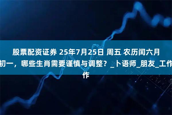 股票配資證券 25年7月25日 周五 農歷閏六月初一，哪些生肖需要謹慎與調整？_卜語師_朋友_工作