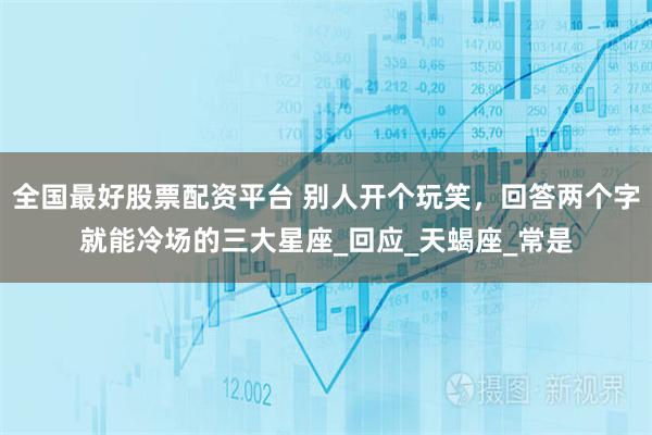 全國最好股票配資平臺 別人開個玩笑，回答兩個字就能冷場的三大星座_回應_天蝎座_常是