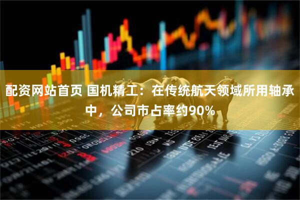 配資網站首頁 國機精工：在傳統航天領域所用軸承中，公司市占率約90%