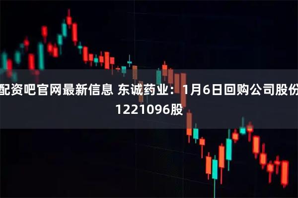 配資吧官網最新信息 東誠藥業：1月6日回購公司股份1221096股