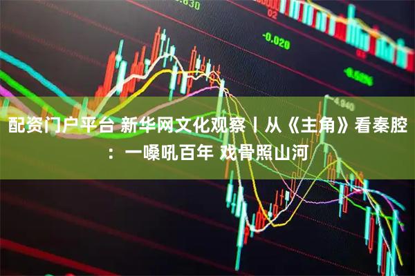 配資門戶平臺 新華網文化觀察丨從《主角》看秦腔：一嗓吼百年 戲骨照山河