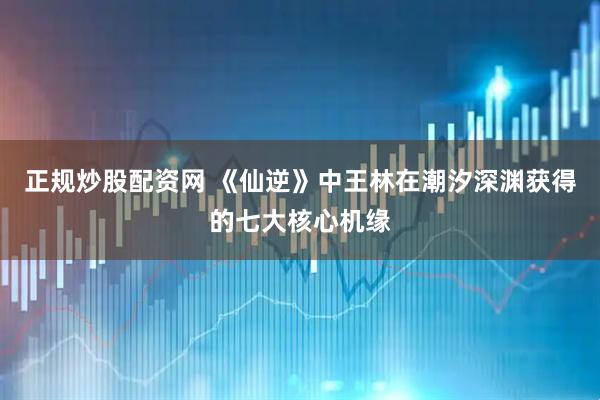 正規炒股配資網 《仙逆》中王林在潮汐深淵獲得的七大核心機緣